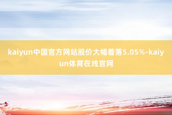 kaiyun中国官方网站股价大幅着落5.05%-kaiyun体育在线官网