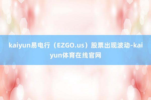 kaiyun易电行（EZGO.us）股票出现波动-kaiyun体育在线官网