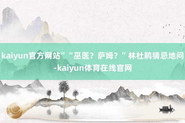 kaiyun官方网站”“巫医？萨姆？”林杜鹃猜忌地问-kaiyun体育在线官网