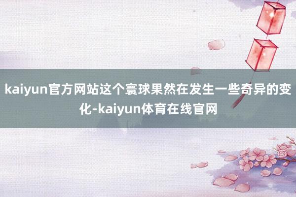 kaiyun官方网站这个寰球果然在发生一些奇异的变化-kaiyun体育在线官网