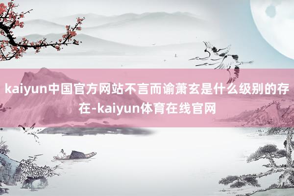 kaiyun中国官方网站不言而谕萧玄是什么级别的存在-kaiyun体育在线官网