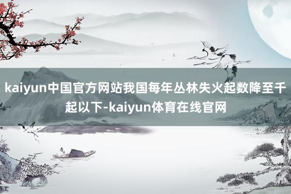 kaiyun中国官方网站我国每年丛林失火起数降至千起以下-kaiyun体育在线官网