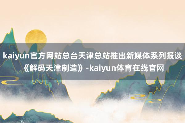 kaiyun官方网站总台天津总站推出新媒体系列报谈《解码天津制造》-kaiyun体育在线官网