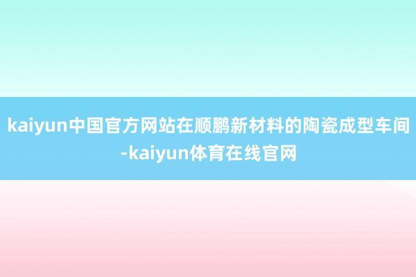 kaiyun中国官方网站在顺鹏新材料的陶瓷成型车间-kaiyun体育在线官网