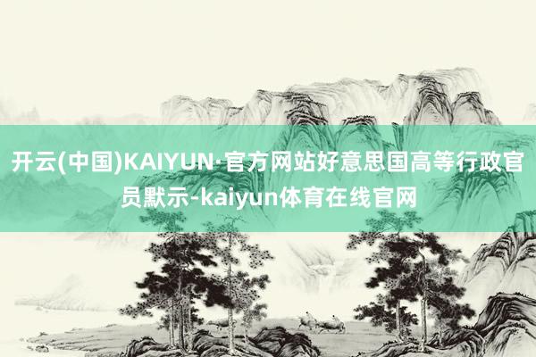 开云(中国)KAIYUN·官方网站好意思国高等行政官员默示-kaiyun体育在线官网