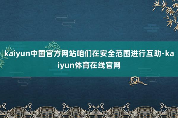 kaiyun中国官方网站咱们在安全范围进行互助-kaiyun体育在线官网