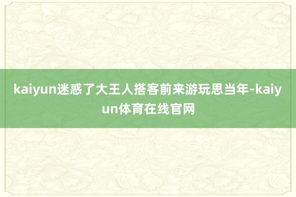 kaiyun迷惑了大王人搭客前来游玩思当年-kaiyun体育在线官网