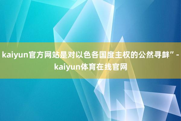 kaiyun官方网站是对以色各国度主权的公然寻衅”-kaiyun体育在线官网