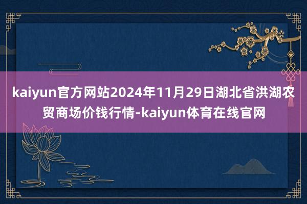 kaiyun官方网站2024年11月29日湖北省洪湖农贸商场价钱行情-kaiyun体育在线官网