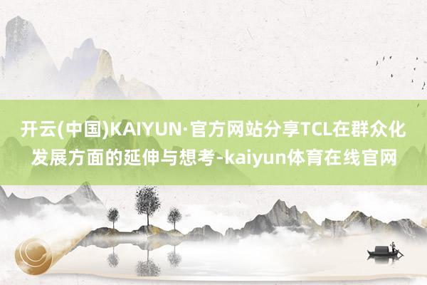 开云(中国)KAIYUN·官方网站分享TCL在群众化发展方面的延伸与想考-kaiyun体育在线官网