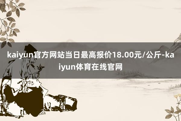 kaiyun官方网站当日最高报价18.00元/公斤-kaiyun体育在线官网