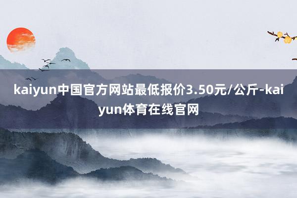 kaiyun中国官方网站最低报价3.50元/公斤-kaiyun体育在线官网