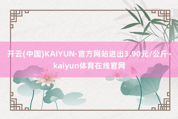 开云(中国)KAIYUN·官方网站进出3.90元/公斤-kaiyun体育在线官网