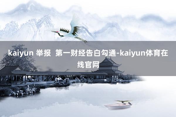 kaiyun 举报  第一财经告白勾通-kaiyun体育在线官网