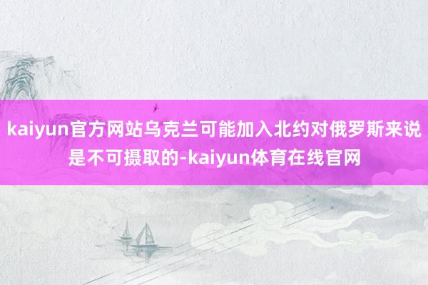 kaiyun官方网站乌克兰可能加入北约对俄罗斯来说是不可摄取的-kaiyun体育在线官网