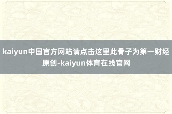 kaiyun中国官方网站请点击这里此骨子为第一财经原创-kaiyun体育在线官网