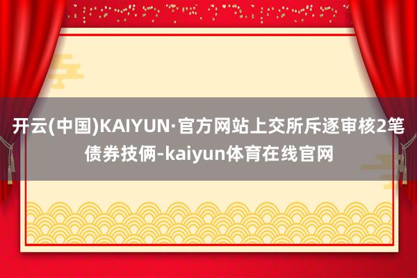 开云(中国)KAIYUN·官方网站上交所斥逐审核2笔债券技俩-kaiyun体育在线官网