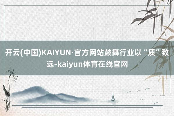 开云(中国)KAIYUN·官方网站鼓舞行业以“质”致远-kaiyun体育在线官网