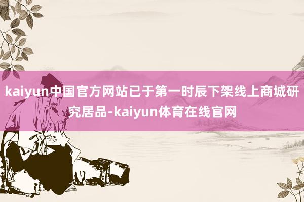 kaiyun中国官方网站已于第一时辰下架线上商城研究居品-kaiyun体育在线官网