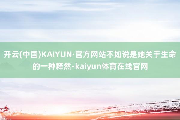 开云(中国)KAIYUN·官方网站不如说是她关于生命的一种释然-kaiyun体育在线官网