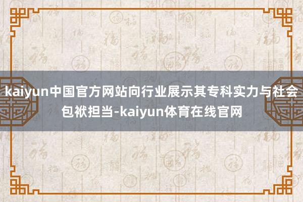 kaiyun中国官方网站向行业展示其专科实力与社会包袱担当-kaiyun体育在线官网