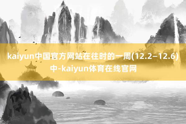 kaiyun中国官方网站在往时的一周(12.2—12.6)中-kaiyun体育在线官网