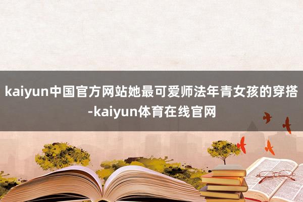 kaiyun中国官方网站她最可爱师法年青女孩的穿搭-kaiyun体育在线官网