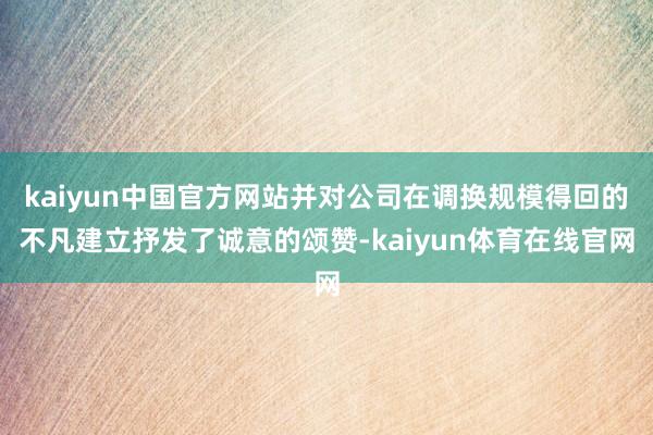 kaiyun中国官方网站并对公司在调换规模得回的不凡建立抒发了诚意的颂赞-kaiyun体育在线官网