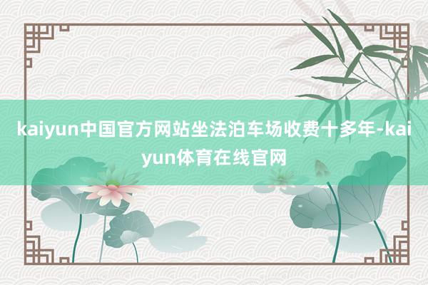 kaiyun中国官方网站坐法泊车场收费十多年-kaiyun体育在线官网