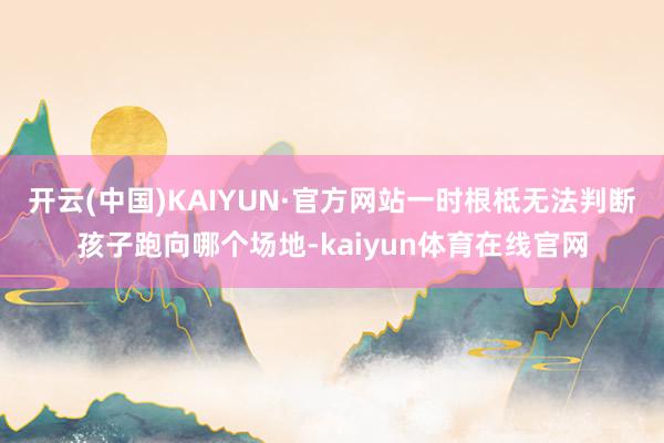 开云(中国)KAIYUN·官方网站一时根柢无法判断孩子跑向哪个场地-kaiyun体育在线官网