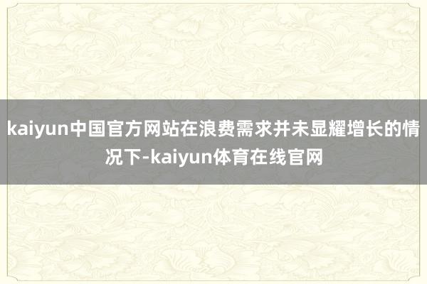 kaiyun中国官方网站在浪费需求并未显耀增长的情况下-kaiyun体育在线官网