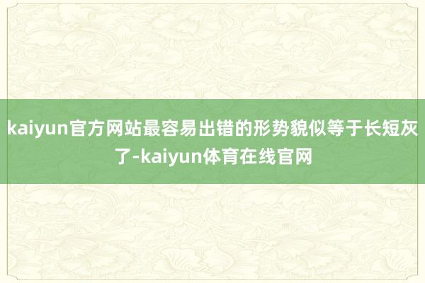 kaiyun官方网站最容易出错的形势貌似等于长短灰了-kaiyun体育在线官网