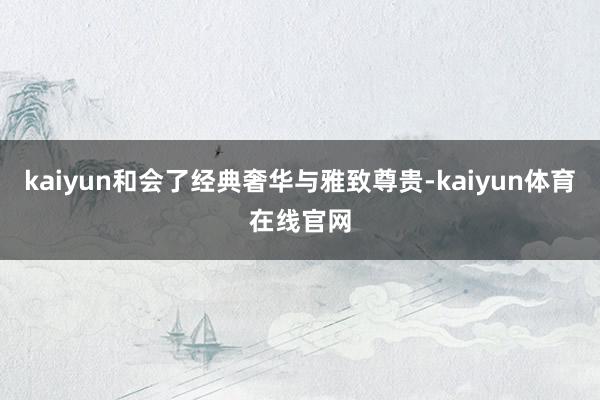 kaiyun和会了经典奢华与雅致尊贵-kaiyun体育在线官网