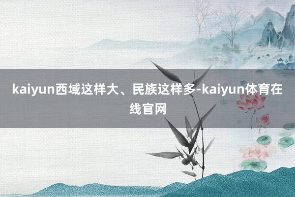 kaiyun西域这样大、民族这样多-kaiyun体育在线官网