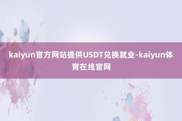 kaiyun官方网站提供USDT兑换就业-kaiyun体育在线官网