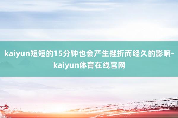 kaiyun短短的15分钟也会产生挫折而经久的影响-kaiyun体育在线官网