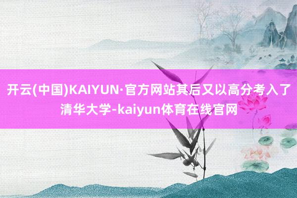 开云(中国)KAIYUN·官方网站其后又以高分考入了清华大学-kaiyun体育在线官网