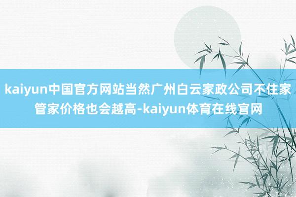 kaiyun中国官方网站当然广州白云家政公司不住家管家价格也会越高-kaiyun体育在线官网