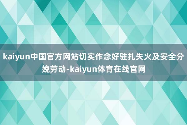 kaiyun中国官方网站切实作念好驻扎失火及安全分娩劳动-kaiyun体育在线官网