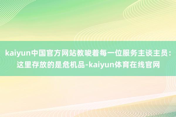 kaiyun中国官方网站教唆着每一位服务主谈主员：这里存放的是危机品-kaiyun体育在线官网