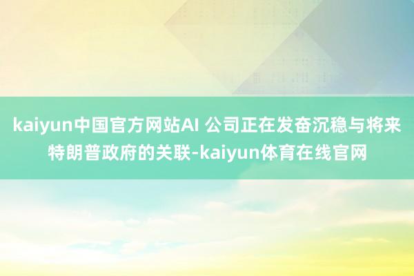 kaiyun中国官方网站AI 公司正在发奋沉稳与将来特朗普政府的关联-kaiyun体育在线官网