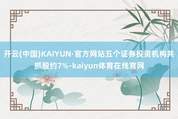 开云(中国)KAIYUN·官方网站五个证券投资机构共抓股约7%-kaiyun体育在线官网