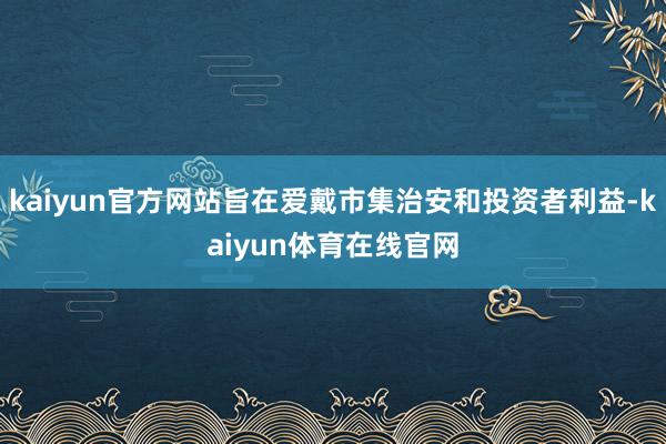 kaiyun官方网站旨在爱戴市集治安和投资者利益-kaiyun体育在线官网