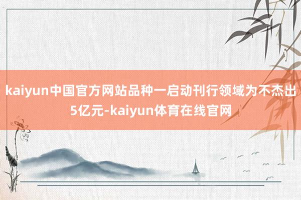 kaiyun中国官方网站品种一启动刊行领域为不杰出5亿元-kaiyun体育在线官网