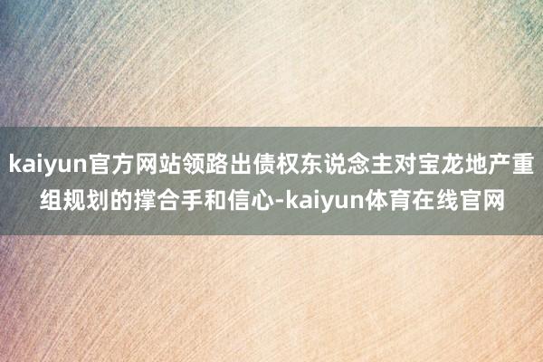 kaiyun官方网站领路出债权东说念主对宝龙地产重组规划的撑合手和信心-kaiyun体育在线官网