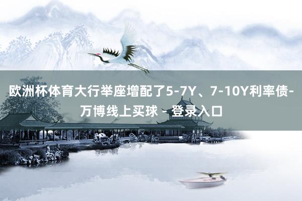 欧洲杯体育大行举座增配了5-7Y、7-10Y利率债-万博线上买球 - 登录入口