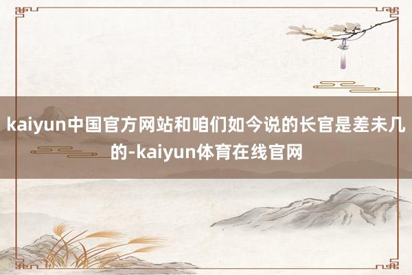 kaiyun中国官方网站和咱们如今说的长官是差未几的-kaiyun体育在线官网