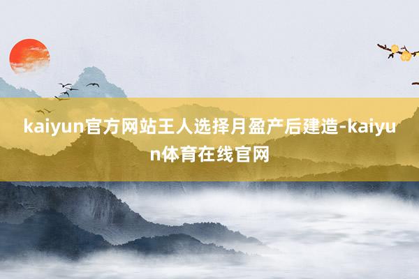 kaiyun官方网站王人选择月盈产后建造-kaiyun体育在线官网