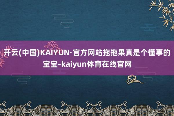 开云(中国)KAIYUN·官方网站拖拖果真是个懂事的宝宝-kaiyun体育在线官网