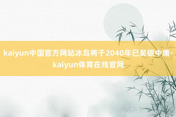 kaiyun中国官方网站冰岛将于2040年已矣碳中庸-kaiyun体育在线官网